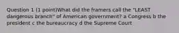 Question 1 (1 point)What did the framers call the "LEAST dangerous branch" of American government? a Congress b the president c the bureaucracy d the Supreme Court