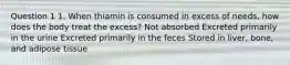 Question 1 1. When thiamin is consumed in excess of needs, how does the body treat the excess? Not absorbed Excreted primarily in the urine Excreted primarily in the feces Stored in liver, bone, and adipose tissue