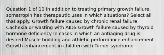 Question 1 of 10 In addition to treating primary growth failure, somatropin has therapeutic uses in which situations? Select all that apply. Growth failure caused by chronic renal failure Cachexia or wasting with AIDS Growth failure caused by thyroid hormone deficiency In cases in which an antiaging drug is desired Muscle building and athletic performance enhancement Growth enhancement in children with Turner syndrome