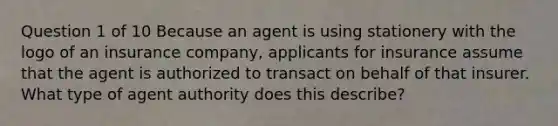 Question 1 of 10 Because an agent is using stationery with the logo of an insurance company, applicants for insurance assume that the agent is authorized to transact on behalf of that insurer. What type of agent authority does this describe?