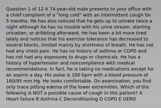 Question 1 of 12 A 74-year-old male presents to your office with a chief complaint of a "long cold" with an intermittent cough for 5 months. He has also noticed that he gets up to urinate twice a night although he has no trouble with his urine stream, starting urination, or dribbling afterward. He has been a bit more tired lately and notices that his exercise tolerance has decreased to several blocks, limited mainly by shortness of breath. He has not had any chest pain. He has no history of asthma or COPD and has not had any exposures to drugs or chemicals. He has a history of hypertension and noncompliance with medical recommendations. In fact, he is taking no medications except for an aspirin a day. His pulse is 100 bpm with a blood pressure of 160/95 mm Hg. He looks comfortable. On examination, you find only trace pitting edema of the lower extremities. Which of the following is NOT a possible cause of cough in this patient? A Heart failure B Asthma C Deconditioning D COPD E GERD