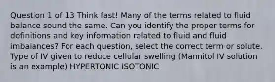 Question 1 of 13 Think fast! Many of the terms related to fluid balance sound the same. Can you identify the proper terms for definitions and key information related to fluid and fluid imbalances? For each question, select the correct term or solute. Type of IV given to reduce cellular swelling (Mannitol IV solution is an example) HYPERTONIC ISOTONIC