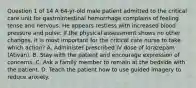 Question 1 of 14 A 64-yr-old male patient admitted to the critical care unit for gastrointestinal hemorrhage complains of feeling tense and nervous. He appears restless with increased blood pressure and pulse. If the physical assessment shows no other changes, it is most important for the critical care nurse to take which action? A. Administer prescribed IV dose of lorazepam (Ativan). B. Stay with the patient and encourage expression of concerns. C. Ask a family member to remain at the bedside with the patient. D. Teach the patient how to use guided imagery to reduce anxiety.