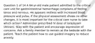 Question 1 of 14 A 64-yr-old male patient admitted to the critical care unit for gastrointestinal hemorrhage complains of feeling tense and nervous. He appears restless with increased blood pressure and pulse. If the physical assessment shows no other changes, it is most important for the critical care nurse to take which action? Administer prescribed IV dose of lorazepam (Ativan). Stay with the patient and encourage expression of concerns. Ask a family member to remain at the bedside with the patient. Teach the patient how to use guided imagery to reduce anxiety.