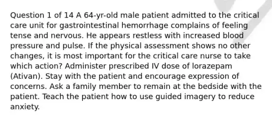 Question 1 of 14 A 64-yr-old male patient admitted to the critical care unit for gastrointestinal hemorrhage complains of feeling tense and nervous. He appears restless with increased blood pressure and pulse. If the physical assessment shows no other changes, it is most important for the critical care nurse to take which action? Administer prescribed IV dose of lorazepam (Ativan). Stay with the patient and encourage expression of concerns. Ask a family member to remain at the bedside with the patient. Teach the patient how to use guided imagery to reduce anxiety.