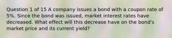 Question 1 of 15 A company issues a bond with a coupon rate of 5%. Since the bond was issued, market interest rates have decreased. What effect will this decrease have on the bond's market price and its current yield?