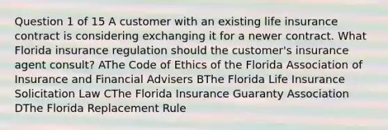 Question 1 of 15 A customer with an existing life insurance contract is considering exchanging it for a newer contract. What Florida insurance regulation should the customer's insurance agent consult? AThe Code of Ethics of the Florida Association of Insurance and Financial Advisers BThe Florida Life Insurance Solicitation Law CThe Florida Insurance Guaranty Association DThe Florida Replacement Rule