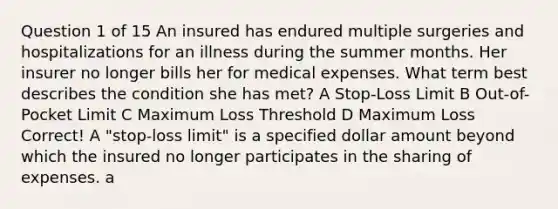 Question 1 of 15 An insured has endured multiple surgeries and hospitalizations for an illness during the summer months. Her insurer no longer bills her for medical expenses. What term best describes the condition she has met? A Stop-Loss Limit B Out-of-Pocket Limit C Maximum Loss Threshold D Maximum Loss Correct! A "stop-loss limit" is a specified dollar amount beyond which the insured no longer participates in the sharing of expenses. a