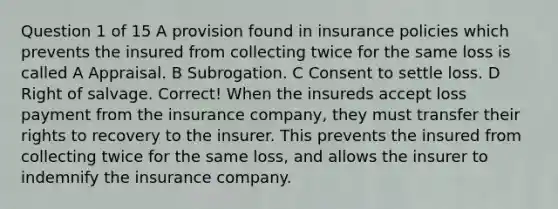 Question 1 of 15 A provision found in insurance policies which prevents the insured from collecting twice for the same loss is called A Appraisal. B Subrogation. C Consent to settle loss. D Right of salvage. Correct! When the insureds accept loss payment from the insurance company, they must transfer their rights to recovery to the insurer. This prevents the insured from collecting twice for the same loss, and allows the insurer to indemnify the insurance company.