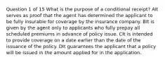 Question 1 of 15 What is the purpose of a conditional receipt? AIt serves as proof that the agent has determined the applicant to be fully insurable for coverage by the insurance company. BIt is given by the agent only to applicants who fully prepay all scheduled premiums in advance of policy issue. CIt is intended to provide coverage on a date earlier than the date of the issuance of the policy. DIt guarantees the applicant that a policy will be issued in the amount applied for in the application.