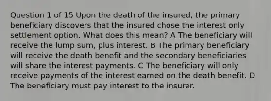 Question 1 of 15 Upon the death of the insured, the primary beneficiary discovers that the insured chose the interest only settlement option. What does this mean? A The beneficiary will receive the lump sum, plus interest. B The primary beneficiary will receive the death benefit and the secondary beneficiaries will share the interest payments. C The beneficiary will only receive payments of the interest earned on the death benefit. D The beneficiary must pay interest to the insurer. ​