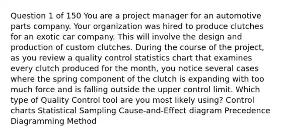 Question 1 of 150 You are a project manager for an automotive parts company. Your organization was hired to produce clutches for an exotic car company. This will involve the design and production of custom clutches. During the course of the project, as you review a quality control statistics chart that examines every clutch produced for the month, you notice several cases where the spring component of the clutch is expanding with too much force and is falling outside the upper control limit. Which type of Quality Control tool are you most likely using? Control charts Statistical Sampling Cause-and-Effect diagram Precedence Diagramming Method