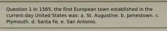 Question 1 In 1565, the first European town established in the current-day United States was: a. St. Augustine. b. Jamestown. c. Plymouth. d. Santa Fe. e. San Antonio.