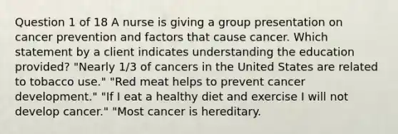 Question 1 of 18 A nurse is giving a group presentation on cancer prevention and factors that cause cancer. Which statement by a client indicates understanding the education provided? "Nearly 1/3 of cancers in the United States are related to tobacco use." "Red meat helps to prevent cancer development." "If I eat a healthy diet and exercise I will not develop cancer." "Most cancer is hereditary.