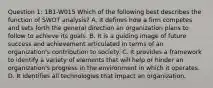 Question 1: 1B1-W015 Which of the following best describes the function of SWOT analysis? A. It defines how a firm competes and sets forth the general direction an organization plans to follow to achieve its goals. B. It is a guiding image of future success and achievement articulated in terms of an organization's contribution to society. C. It provides a framework to identify a variety of elements that will help or hinder an organization's progress in the environment in which it operates. D. It identifies all technologies that impact an organization.