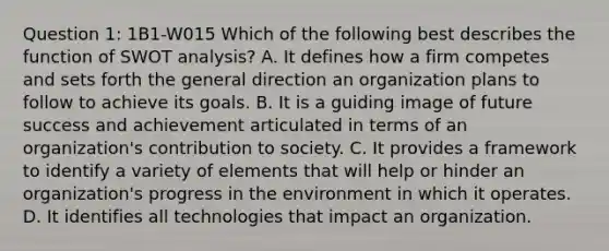 Question 1: 1B1-W015 Which of the following best describes the function of SWOT analysis? A. It defines how a firm competes and sets forth the general direction an organization plans to follow to achieve its goals. B. It is a guiding image of future success and achievement articulated in terms of an organization's contribution to society. C. It provides a framework to identify a variety of elements that will help or hinder an organization's progress in the environment in which it operates. D. It identifies all technologies that impact an organization.