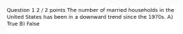 Question 1 2 / 2 points The number of married households in the United States has been in a downward trend since the 1970s. A) True B) False