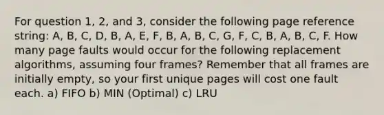 For question 1, 2, and 3, consider the following page reference string: A, B, C, D, B, A, E, F, B, A, B, C, G, F, C, B, A, B, C, F. How many page faults would occur for the following replacement algorithms, assuming four frames? Remember that all frames are initially empty, so your first unique pages will cost one fault each. a) FIFO b) MIN (Optimal) c) LRU