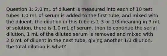 Question 1: 2.0 mL of diluent is measured into each of 10 test tubes 1.0 mL of serum is added to the first tube, and mixed with the diluent. the dilution in this tube is 1:3 or 1/3 meaning in 3 mL of solution, there is 1.0 mL of serum. then to continue the serial dilution, 1 mL of the diluted serum is removed and mixed with 2.0 mL of diluent in the next tube, giving another 1/3 dilution. the total dilution is what?