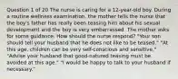 Question 1 of 20 The nurse is caring for a 12-year-old boy. During a routine wellness examination, the mother tells the nurse that the boy's father has really been teasing him about his sexual development and the boy is very embarrassed. The mother asks for some guidance. How should the nurse respond? "Your son should tell your husband that he does not like to be teased." "At this age, children can be very self-conscious and sensitive." "Advise your husband that good-natured teasing must be avoided at this age." "I would be happy to talk to your husband if necessary."