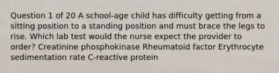 Question 1 of 20 A school-age child has difficulty getting from a sitting position to a standing position and must brace the legs to rise. Which lab test would the nurse expect the provider to order? Creatinine phosphokinase Rheumatoid factor Erythrocyte sedimentation rate C-reactive protein