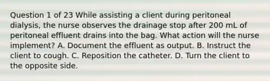 Question 1 of 23 While assisting a client during peritoneal dialysis, the nurse observes the drainage stop after 200 mL of peritoneal effluent drains into the bag. What action will the nurse implement? A. Document the effluent as output. B. Instruct the client to cough. C. Reposition the catheter. D. Turn the client to the opposite side.