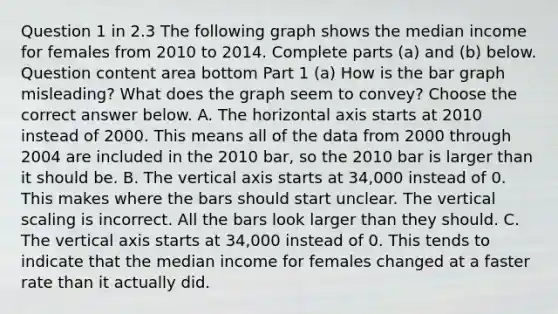 Question 1 in 2.3 The following graph shows the median income for females from 2010 to 2014. Complete parts ​(a) and​ (b) below. Question content area bottom Part 1 ​(a) How is the bar graph​ misleading? What does the graph seem to​ convey? Choose the correct answer below. A. The horizontal axis starts at 2010 instead of 2000. This means all of the data from 2000 through 2004 are included in the 2010 ​bar, so the 2010 bar is larger than it should be. B. The vertical axis starts at​ 34,000 instead of 0. This makes where the bars should start unclear. The vertical scaling is incorrect. All the bars look larger than they should. C. The vertical axis starts at​ 34,000 instead of 0. This tends to indicate that the median income for females changed at a faster rate than it actually did.