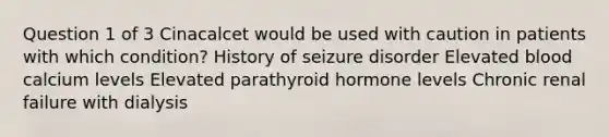 Question 1 of 3 Cinacalcet would be used with caution in patients with which condition? History of seizure disorder Elevated blood calcium levels Elevated parathyroid hormone levels Chronic renal failure with dialysis