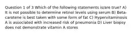 Question 1 of 3 Which of the following statements is/are true? A) It is not possible to determine retinol levels using serum B) Beta-carotene is best taken with some form of fat C) Hypervitaminosis A is associated with increased risk of pneumonia D) Liver biopsy does not demonstrate vitamin A stores