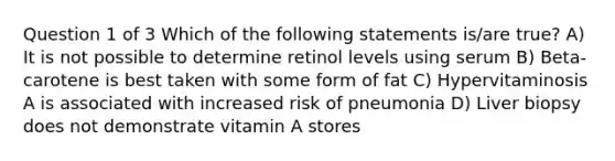 Question 1 of 3 Which of the following statements is/are true? A) It is not possible to determine retinol levels using serum B) Beta-carotene is best taken with some form of fat C) Hypervitaminosis A is associated with increased risk of pneumonia D) Liver biopsy does not demonstrate vitamin A stores