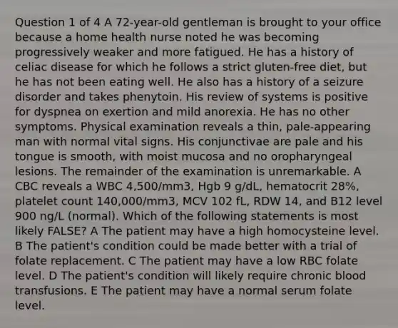 Question 1 of 4 A 72-year-old gentleman is brought to your office because a home health nurse noted he was becoming progressively weaker and more fatigued. He has a history of celiac disease for which he follows a strict gluten-free diet, but he has not been eating well. He also has a history of a seizure disorder and takes phenytoin. His review of systems is positive for dyspnea on exertion and mild anorexia. He has no other symptoms. Physical examination reveals a thin, pale-appearing man with normal vital signs. His conjunctivae are pale and his tongue is smooth, with moist mucosa and no oropharyngeal lesions. The remainder of the examination is unremarkable. A CBC reveals a WBC 4,500/mm3, Hgb 9 g/dL, hematocrit 28%, platelet count 140,000/mm3, MCV 102 fL, RDW 14, and B12 level 900 ng/L (normal). Which of the following statements is most likely FALSE? A The patient may have a high homocysteine level. B The patient's condition could be made better with a trial of folate replacement. C The patient may have a low RBC folate level. D The patient's condition will likely require chronic blood transfusions. E The patient may have a normal serum folate level.