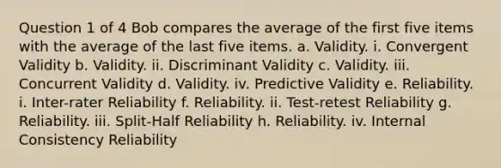 Question 1 of 4 Bob compares the average of the first five items with the average of the last five items. a. Validity. i. Convergent Validity b. Validity. ii. Discriminant Validity c. Validity. iii. Concurrent Validity d. Validity. iv. Predictive Validity e. Reliability. i. Inter-rater Reliability f. Reliability. ii. Test-retest Reliability g. Reliability. iii. Split-Half Reliability h. Reliability. iv. Internal Consistency Reliability