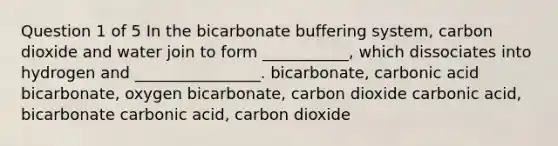 Question 1 of 5 In the bicarbonate buffering system, carbon dioxide and water join to form ___________, which dissociates into hydrogen and ________________. bicarbonate, carbonic acid bicarbonate, oxygen bicarbonate, carbon dioxide carbonic acid, bicarbonate carbonic acid, carbon dioxide