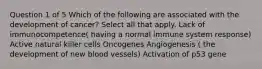 Question 1 of 5 Which of the following are associated with the development of cancer? Select all that apply. Lack of immunocompetence( having a normal immune system response) Active natural killer cells Oncogenes Angiogenesis ( the development of new blood vessels) Activation of p53 gene