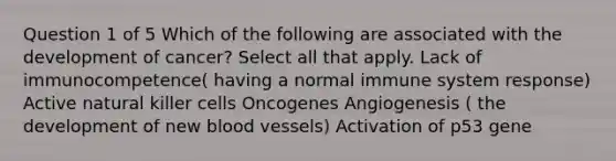 Question 1 of 5 Which of the following are associated with the development of cancer? Select all that apply. Lack of immunocompetence( having a normal immune system response) Active natural killer cells Oncogenes Angiogenesis ( the development of new <a href='https://www.questionai.com/knowledge/kZJ3mNKN7P-blood-vessels' class='anchor-knowledge'>blood vessels</a>) Activation of p53 gene