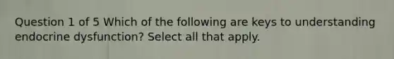 Question 1 of 5 Which of the following are keys to understanding endocrine dysfunction? Select all that apply.