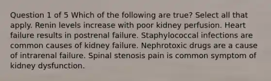 Question 1 of 5 Which of the following are true? Select all that apply. Renin levels increase with poor kidney perfusion. Heart failure results in postrenal failure. Staphylococcal infections are common causes of kidney failure. Nephrotoxic drugs are a cause of intrarenal failure. Spinal stenosis pain is common symptom of kidney dysfunction.