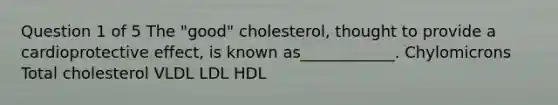 Question 1 of 5 The "good" cholesterol, thought to provide a cardioprotective effect, is known as____________. Chylomicrons Total cholesterol VLDL LDL HDL