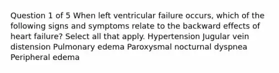 Question 1 of 5 When left ventricular failure occurs, which of the following signs and symptoms relate to the backward effects of heart failure? Select all that apply. Hypertension Jugular vein distension Pulmonary edema Paroxysmal nocturnal dyspnea Peripheral edema