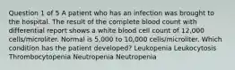 Question 1 of 5 A patient who has an infection was brought to the hospital. The result of the complete blood count with differential report shows a white blood cell count of 12,000 cells/microliter. Normal is 5,000 to 10,000 cells/microliter. Which condition has the patient developed? Leukopenia Leukocytosis Thrombocytopenia Neutropenia Neutropenia