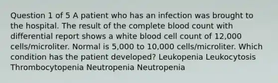 Question 1 of 5 A patient who has an infection was brought to the hospital. The result of the complete blood count with differential report shows a white blood cell count of 12,000 cells/microliter. Normal is 5,000 to 10,000 cells/microliter. Which condition has the patient developed? Leukopenia Leukocytosis Thrombocytopenia Neutropenia Neutropenia