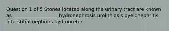 Question 1 of 5 Stones located along the urinary tract are known as __________________. hydronephrosis urolithiasis pyelonephritis interstitial nephritis hydroureter