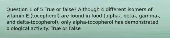 Question 1 of 5 True or false? Although 4 different isomers of vitamin E (tocopherol) are found in food (alpha-, beta-, gamma-, and delta-tocopherol), only alpha-tocopherol has demonstrated biological activity. True or False