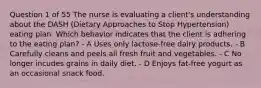 Question 1 of 55 The nurse is evaluating a client's understanding about the DASH (Dietary Approaches to Stop Hypertension) eating plan. Which behavior indicates that the client is adhering to the eating plan? - A Uses only lactose-free dairy products. - B Carefully cleans and peels all fresh fruit and vegetables. - C No longer incudes grains in daily diet. - D Enjoys fat-free yogurt as an occasional snack food.