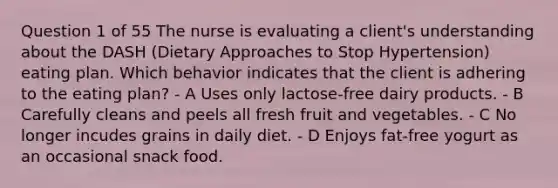 Question 1 of 55 The nurse is evaluating a client's understanding about the DASH (Dietary Approaches to Stop Hypertension) eating plan. Which behavior indicates that the client is adhering to the eating plan? - A Uses only lactose-free dairy products. - B Carefully cleans and peels all fresh fruit and vegetables. - C No longer incudes grains in daily diet. - D Enjoys fat-free yogurt as an occasional snack food.