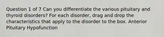 Question 1 of 7 Can you differentiate the various pituitary and thyroid disorders? For each disorder, drag and drop the characteristics that apply to the disorder to the box. Anterior Pituitary Hypofunction