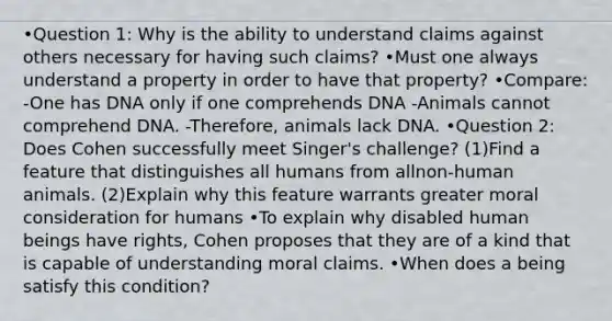 •Question 1: Why is the ability to understand claims against others necessary for having such claims? •Must one always understand a property in order to have that property? •Compare: -One has DNA only if one comprehends DNA -Animals cannot comprehend DNA. -Therefore, animals lack DNA. •Question 2: Does Cohen successfully meet Singer's challenge? (1)Find a feature that distinguishes all humans from allnon-human animals. (2)Explain why this feature warrants greater moral consideration for humans •To explain why disabled human beings have rights, Cohen proposes that they are of a kind that is capable of understanding moral claims. •When does a being satisfy this condition?