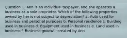 Question 1. Ann is an individual taxpayer, and she operates a business as a sole proprietor. Which of the following properties owned by her is not subject to depreciation? a. Auto used for business and personal purposes b. Personal residence c. Building used in business d. Equipment used in business e. Land used in business f. Business goodwill created by Ann