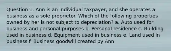 Question 1. Ann is an individual taxpayer, and she operates a business as a sole proprietor. Which of the following properties owned by her is not subject to depreciation? a. Auto used for business and personal purposes b. Personal residence c. Building used in business d. Equipment used in business e. Land used in business f. Business goodwill created by Ann