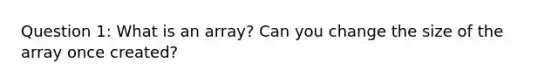 Question 1: What is an array? Can you change the size of the array once created?